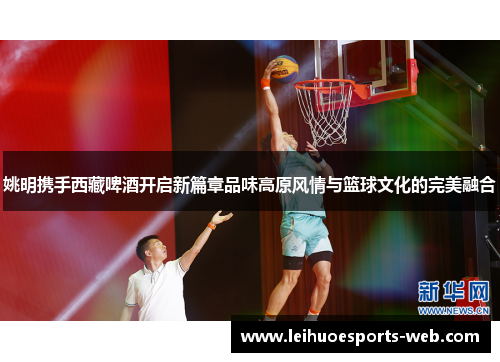 姚明携手西藏啤酒开启新篇章品味高原风情与篮球文化的完美融合